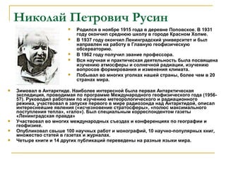 Николай Петрович Русин
                           Родился в ноябре 1915 года в деревне Поповское. В 1931
                            году окончил среднюю школу в городе Красном Холме.
                           В 1937 году окончил Ленинградский университет и был
                            направлен на работу в Главную геофизическую
                            обсерваторию.
                           В 1962 году получил звание профессора.
                           Вся научная и практическая деятельность была посвящена
                            изучению атмосферы и солнечной радиации, изучению
                            вопросов формирования и изменения климата.
                           Побывал во многих уголках нашей страны, более чем в 20
                            странах мира.

   Зимовал в Антарктиде. Наиболее интересной была первая Антарктическая
    экспедиция, проводимая по программе Международного геофизического года (1956-
    57). Руководил работами по изучению метеорологического и радиационного
    режима, участвовал в запуске первого в мире радиозонда над Антарктидой, описал
    интереснейшие явления («исчезновение стратосферы», «полюс максимального
    поступления тепла», «гало»). Был специальным корреспондентом газеты
    «Ленинградская правда»
   Участвовал во многих международных съездах и конференциях по географии и
    геофизике.
   Опубликовал свыше 100 научных работ и монографий, 10 научно-популярных книг,
    множество статей в газетах и журналах.
   Четыре книги и 14 других публикаций переведены на разные языки мира.
 