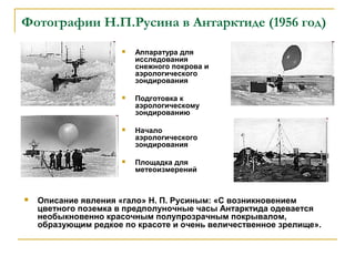 Фотографии Н.П.Русина в Антарктиде (1956 год)
                         Аппаратура для
                          исследования
                          снежного покрова и
                          аэрологического
                          зондирования

                         Подготовка к
                          аэрологическому
                          зондированию

                         Начало
                          аэрологического
                          зондирования

                         Площадка для
                          метеоизмерений



   Описание явления «гало» Н. П. Русиным: «С возникновением
    цветного поземка в предполуночные часы Антарктида одевается
    необыкновенно красочным полупрозрачным покрывалом,
    образующим редкое по красоте и очень величественное зрелище».
 
