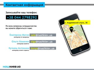 Контактная информация

Записывайте наш телефон:

 +38 044 2798292
                                       ул. Андреевский спуск, 38
По всем вопросам сотрудничества
вы можете обратиться к нам:


   Екатерина Магон sale@nashkiev.ua
        менеджер по продажам


      Ольга Хоменко olga@nashkiev.ua
            менеджер проекта


   Кучияш Антонина tonya@nashkiev.ua
      менеджер клиент-сервиса
 