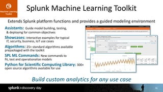 16
Splunk	Machine	Learning	Toolkit
Assistants: Guide	model	building,	testing,	
&	deploying	for	common	objectives
Showcases: Interactive	examples	for	typical	
IT,	security,	business,	IoT	use	cases
Algorithms: 25+	standard	algorithms	available	
prepackaged	with	the	toolkit
SPL	ML	Commands:	New	commands	to	
fit,	test	and	operationalize	models
Python	for	Scientific	Computing	Library:	300+	
open	source	algorithms	available	for	use
Build	custom	analytics	for	any	use	case
Extends	Splunk	platform	functions	and	provides	a	guided	modeling	environment
 