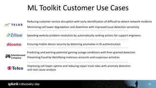 29
ML	Toolkit	Customer	Use	Cases
29
Speeding	website	problem	resolution	by	automatically	ranking	actions	for	support	engineers
Reducing	customer	service	disruption	with	early	identification	of	difficult-to-detect	network	incidents
Minimizing	cell	tower	degradation	and	downtime	with	improved	issue	detection	sensitivity
Improving	cell	tower	uptime	and	reducing	repair	truck	roles	with	anomaly	detection	
and	root	cause	analysis
Predicting	and	averting	potential	gaming	outage	conditions	with	finer-grained	detection
Ensuring	mobile	device	security	by	detecting	anomalies	in	ID	authentication
Preventing	fraud	by	Identifying	malicious	accounts	and	suspicious	activities
Entertainment
Company
 