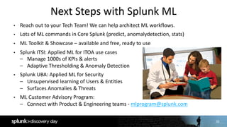 33
Next	Steps	with	Splunk	ML
• Reach	out	to	your	Tech	Team!	We	can	help	architect	ML	workflows.
• Lots	of	ML	commands	in	Core	Splunk	(predict,	anomalydetection,	stats)
• ML	Toolkit	&	Showcase	– available	and	free,	ready	to	use
• Splunk	ITSI:	Applied	ML	for	ITOA	use	cases
– Manage	1000s	of	KPIs	&	alerts
– Adaptive	Thresholding	&	Anomaly	Detection
• Splunk	UBA:	Applied	ML	for	Security
– Unsupervised	learning	of	Users	&	Entities
– Surfaces	Anomalies	&	Threats
• ML	Customer	Advisory	Program:	
– Connect	with	Product	&	Engineering	teams	- mlprogram@splunk.com
 