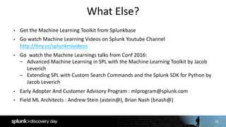 34
What	Else?
• Get	the	Machine	Learning	Toolkit	from	Splunkbase
• Go	watch	Machine	Learning	Videos	on	Splunk	Youtube Channel	
http://tiny.cc/splunkmlvideos
• Go	 watch	the	Machine	Learnings	talks	from	Conf 2016:
– Advanced	Machine	Learning	in	SPL	with	the	Machine	Learning	Toolkit	by	Jacob	
Leverich
– Extending	SPL	with	Custom	Search	Commands	and	the	Splunk	SDK	for	Python	by	
Jacob	Leverich
• Early	Adopter	And	Customer	Advisory	Program	:	mlprogram@splunk.com
• Field	ML	Architects	:	Andrew	Stein	(astein@),	Brian	Nash	(bnash@)
 