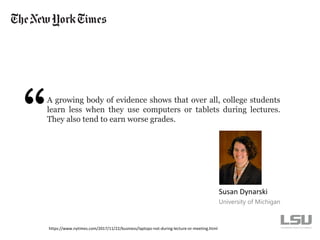 A growing body of evidence shows that over all, college students
learn less when they use computers or tablets during lectures.
They also tend to earn worse grades.
Susan Dynarski
University of Michigan
https://www.nytimes.com/2017/11/22/business/laptops-not-during-lecture-or-meeting.html
 