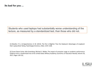 Students who used laptops had substantially worse understanding of the
lecture, as measured by a standardized test, than those who did not.
Its bad for you …
[1] Mueller, P. A., & Oppenheimer, D. M. (2014). The Pen Is Mightier Than the Keyboard: Advantages of Longhand
Over Laptop Note Taking. Psychological Science, 25(6), 1159–1168.
[2] Susan Payne Carter, Kyle Greenberg, Michael S. Walker, The impact of computer usage on academic performance:
Evidence from a randomized trial at the United States Military Academy, Economics of Education Review, Volume 56,
2017, Pages 118-132,
 