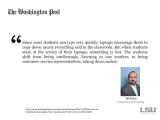 Since most students can type very quickly, laptops encourage them to
copy down nearly everything said in the classroom. But when students
stare at the screen of their laptops, something is lost. The students
shift from being intellectuals, listening to one another, to being
customer-service representatives, taking down orders.
Columbia University
https://www.washingtonpost.com/posteverything/wp/2014/12/30/this-year-im-
resolving-to-ban-laptops-from-my-classroom/?utm_term=.2a1763a19bd7
Tal Gross
 
