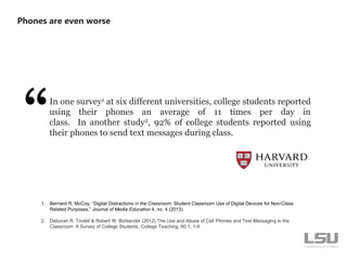 In one survey1 at six different universities, college students reported
using their phones an average of 11 times per day in
class. In another study2, 92% of college students reported using
their phones to send text messages during class.
Phones are even worse
1. Bernard R. McCoy, “Digital Distractions in the Classroom: Student Classroom Use of Digital Devices for Non-Class
Related Purposes,” Journal of Media Education 4, no. 4 (2013).
2. Deborah R. Tindell & Robert W. Bohlander (2012) The Use and Abuse of Cell Phones and Text Messaging in the
Classroom: A Survey of College Students, College Teaching, 60:1, 1-9
 