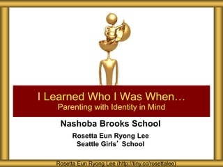 Nashoba Brooks School
Rosetta Eun Ryong Lee
Seattle Girls’ School
I Learned Who I Was When…
Parenting with Identity in Mind
Rosetta Eun Ryong Lee (http://tiny.cc/rosettalee)
 