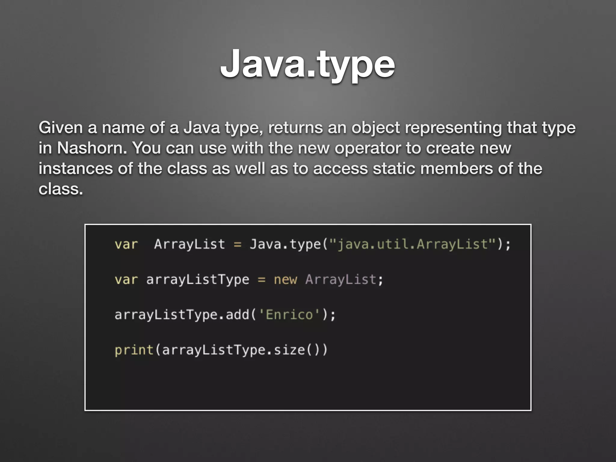 Java.type
Given a name of a Java type, returns an object representing that type
in Nashorn. You can use with the new operator to create new
instances of the class as well as to access static members of the
class.
 