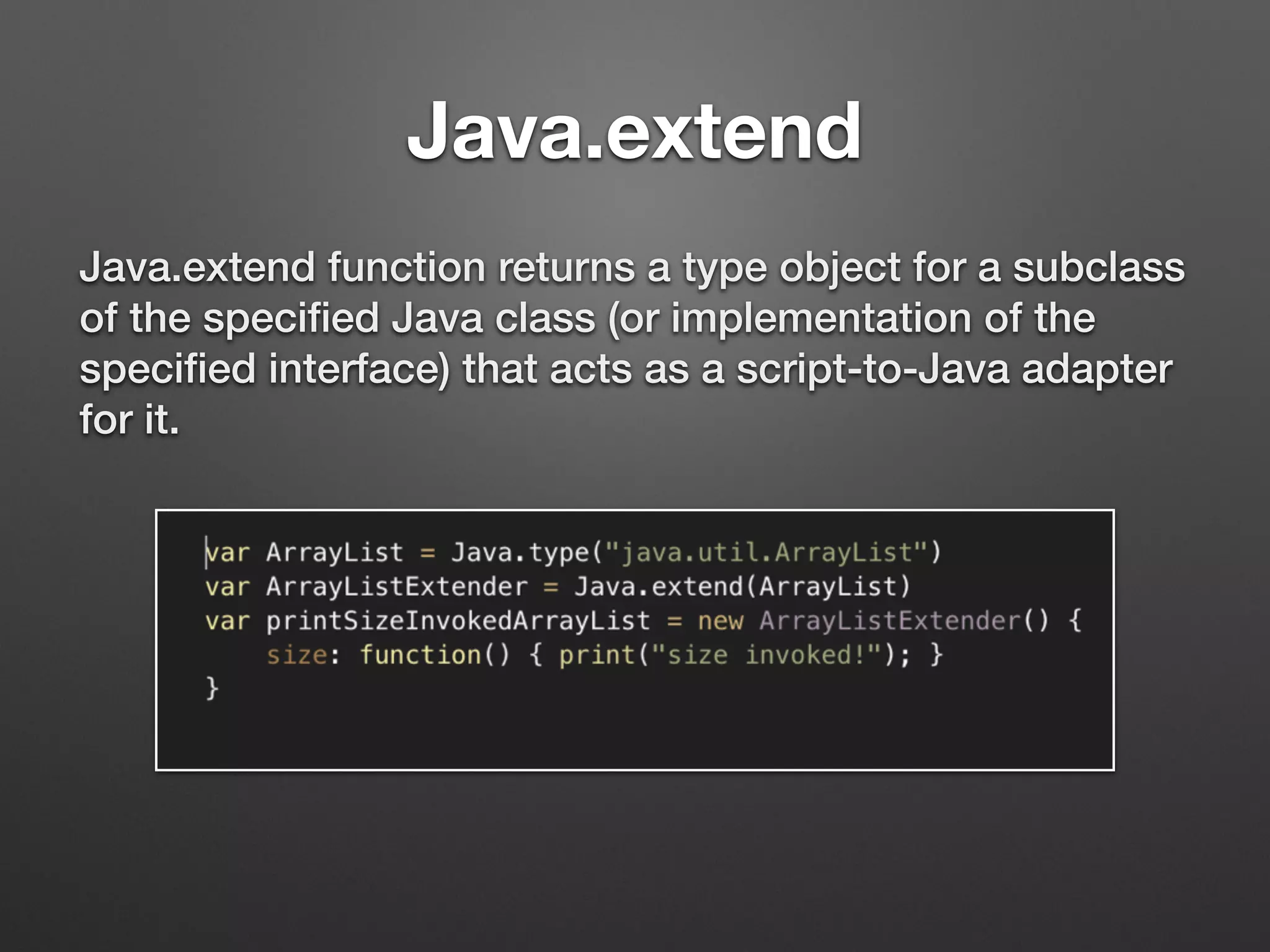 Java.extend
Java.extend function returns a type object for a subclass
of the speciﬁed Java class (or implementation of the
speciﬁed interface) that acts as a script-to-Java adapter
for it.
 