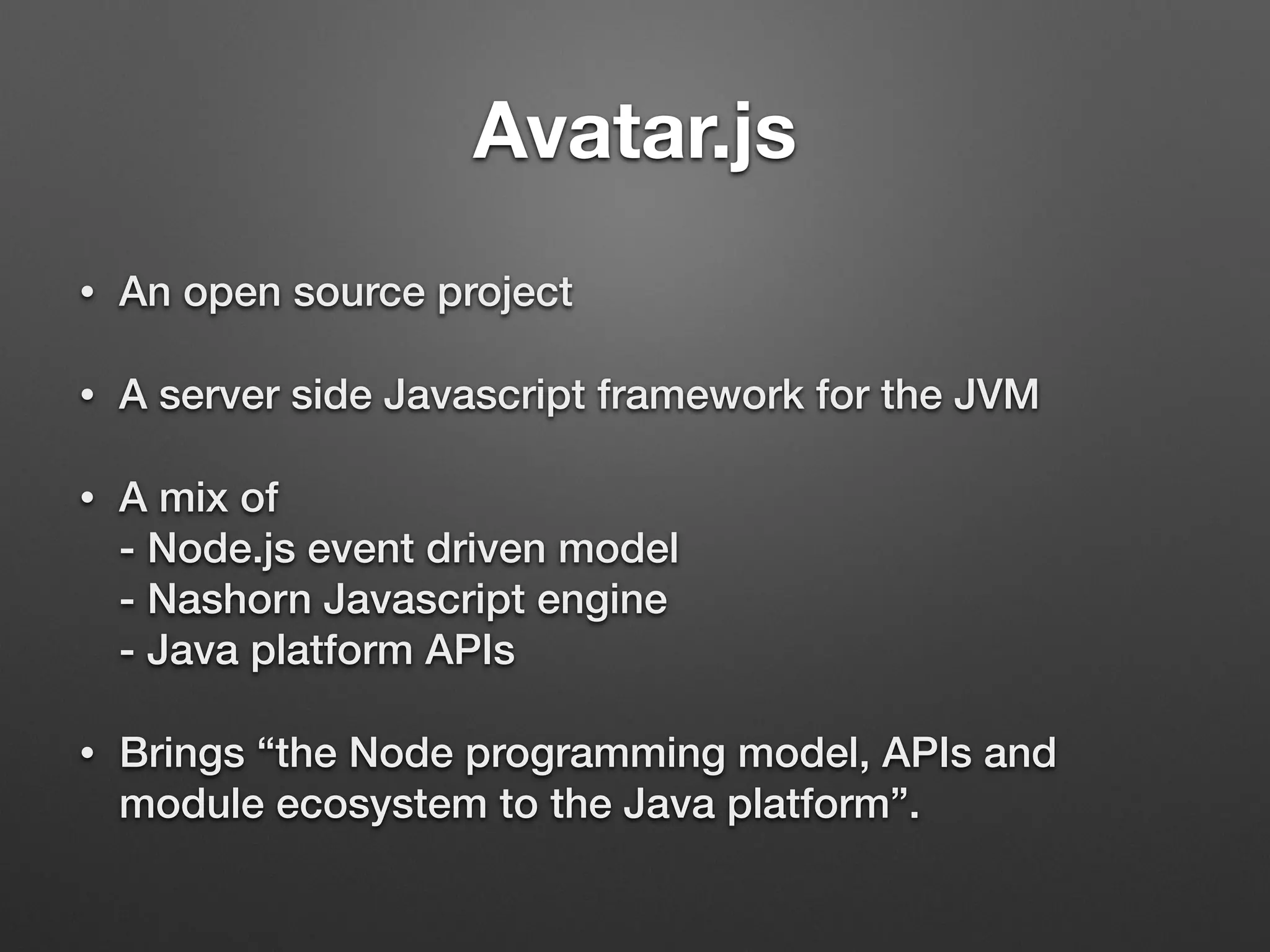 Avatar.js
• An open source project
• A server side Javascript framework for the JVM
• A mix of 
- Node.js event driven model 
- Nashorn Javascript engine 
- Java platform APIs
• Brings “the Node programming model, APIs and
module ecosystem to the Java platform”.
 