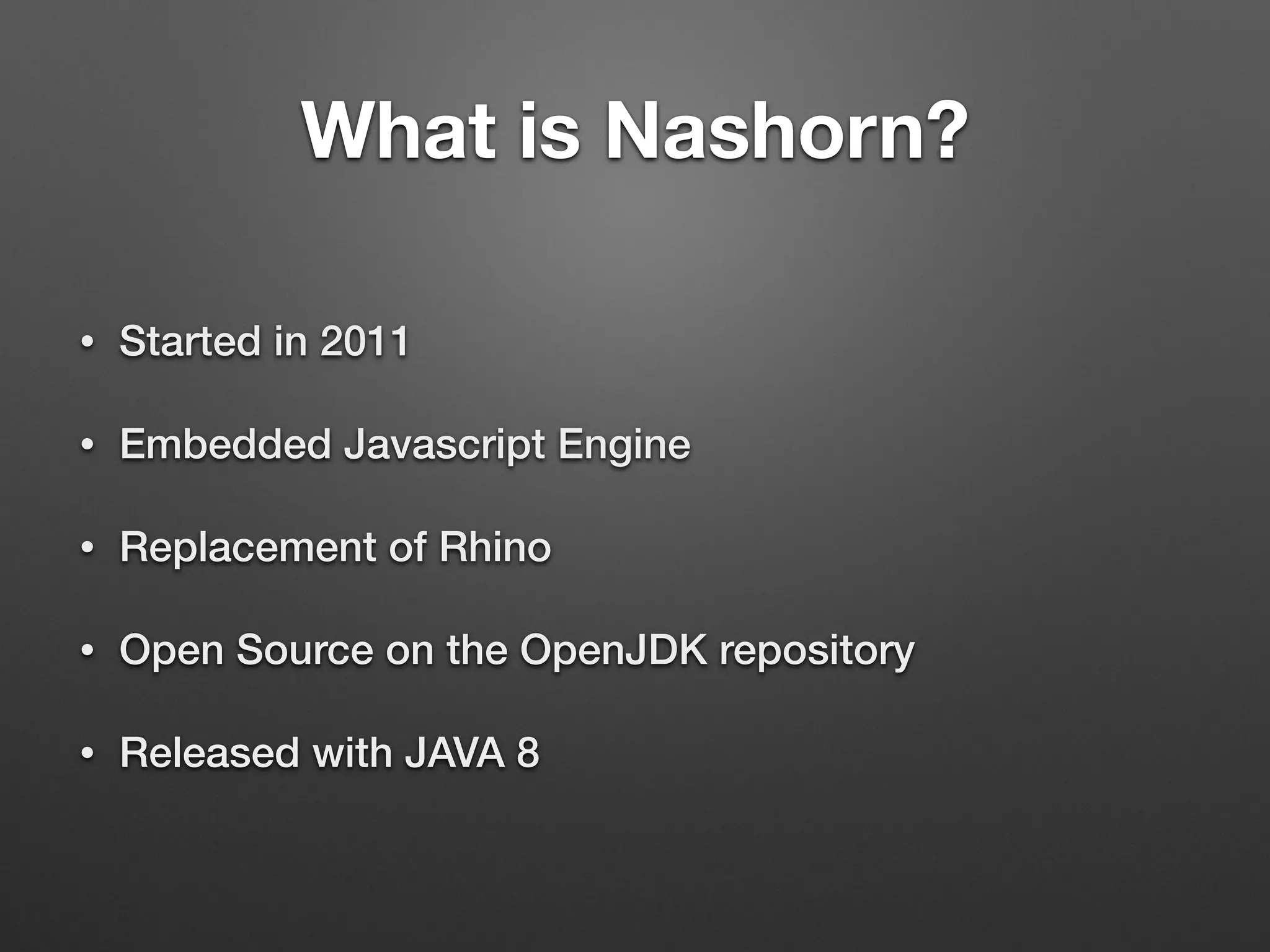 What is Nashorn?
• Started in 2011
• Embedded Javascript Engine
• Replacement of Rhino
• Open Source on the OpenJDK repository
• Released with JAVA 8
 