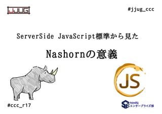 html5j
エンタープライズ部
#jjug_ccc
#ccc_r17
ServerSide JavaScript標準から見た
Nashornの意義
 