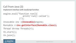 Copyright	©	2015, Oracle	and/or	its	affiliates.	All	rights	reserved.		|
Call	from	Java	(3/3)
engine.eval("function run(){
print('run() called');
}");
Invocable inv =(Invocable)engine;
Runnable r=inv.getInterface(Runnable.class);
Thread th=new Threads(r);
th.start();
th.join();
11
Implement	interface	with	Script	function
 
