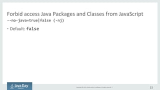 Copyright	©	2015, Oracle	and/or	its	affiliates.	All	rights	reserved.		|
Forbid	access	Java	Packages	and	Classes	from	JavaScript
• Default	:	false
15
--no-java=true|false (-nj)
 