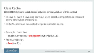 Copyright	©	2015, Oracle	and/or	its	affiliates.	All	rights	reserved.		|
Class	Cache
• Originally	compilation	is	required	even	if	invoking	previous	used	script.
• Since	8u20,	previous	evaluated	script	is	stored	in	cache	for	reuse.
• Example
– from	Java
engine.eval(new URLReader(myScriptURL));
– from	JavaScript
load(url);
18
JDK-8021350	:	Share	script	classes	between	threads/globals within	context
 
