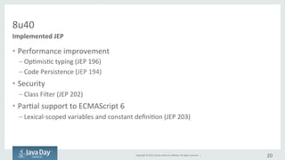 Copyright	©	2015, Oracle	and/or	its	affiliates.	All	rights	reserved.		|
8u40
• Performance	improvement
– Optimistic	typing	(JEP	196)
– Code	Persistence	(JEP	194)
• Security
– Class	Filter	(JEP	202)
• Partial	support	for	ECMAScript	6
– Lexical-scoped	variables	and	constant	definition	(JEP	203)
20
Implemented	JEP
 