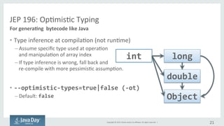 Copyright	©	2015, Oracle	and/or	its	affiliates.	All	rights	reserved.		|
JEP	196:	Optimistic	Typing
• Type	inference	at	compilation	(not	at	runtime)
– Assume	specific	type	used	at	operation	
and	manipulation	of	array	index
– If	type	inference	is	wrong,	fall	back	and	
recompile	with	more	pessimistic	assumption
• --optimistic-types=true|false (-ot)
– Default:	false
21
For	generating	bytecode	like	Java
int long
double
Object
 