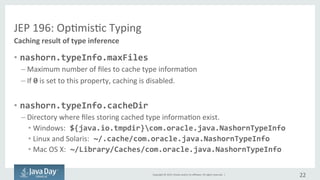Copyright	©	2015, Oracle	and/or	its	affiliates.	All	rights	reserved.		|
JEP	196:	Optimistic	Typing
• nashorn.typeInfo.maxFiles
– Maximum	#	of	files	to	cache	type	information
– if	0 is	set	to	this	property,	caching	is	disabled.
• nashorn.typeInfo.cacheDir
– Directory	where	files	storing	cached	type	information	exist.
• Windows: ${java.io.tmpdir}¥com.oracle.java.NashornTypeInfo
• Linux	and	Solaris: ~/.cache/com.oracle.java.NashornTypeInfo
• Mac	OS	X: ~/Library/Caches/com.oracle.java.NashornTypeInfo
22
Caching	result	of	type	inference
 