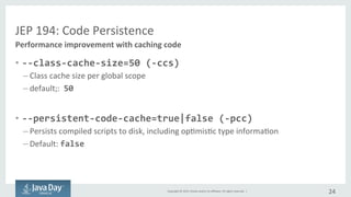 Copyright	©	2015, Oracle	and/or	its	affiliates.	All	rights	reserved.		|
JEP	194:	Code	Persistence
• --class-cache-size=50 (-ccs)
– Class	cache	size	per	global	scope
– Default	:		50
• --persistent-code-cache=true|false (-pcc)
– Specifies	whether	or	not	optimistic	type	information	as	well	as	compiled	scripts	are	
persisted	to	disk
– Default	:	false
24
Performance	improvement	with	caching	code
 