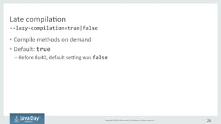 Copyright	©	2015, Oracle	and/or	its	affiliates.	All	rights	reserved.		|
Lazy	compilation
• Compile	methods	on	demand
• Default	:	true
– Before	8u40,	default	setting	was	false due	to	experimental	option.
26
--lazy-compilation=true|false
 