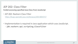 Copyright	©	2015, Oracle	and/or	its	affiliates.	All	rights	reserved.		|
JEP	202:	Class	Filter
• JEP	202:	Nashorn Class	Filter
https://bugs.openjdk.java.net/browse/JDK-8043717
• Impementation is	required	in	Java	application	which	uses	JavaScript.
– jdk.nashorn.api.scripting.ClassFilter
27
Forbid	accessing	Java	classes	from	JavaScript
 
