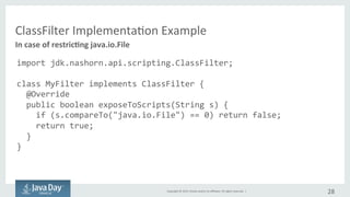 Copyright	©	2015, Oracle	and/or	its	affiliates.	All	rights	reserved.		|
ClassFilter
// restrcting access to java.io.File
import jdk.nashorn.api.scripting.ClassFilter;
class MyFilter implements ClassFilter {
@Override
public boolean exposeToScripts(String s) {
if (s.compareTo("java.io.File") == 0) return false;
return true;
}
}
28
Implementation	example
 