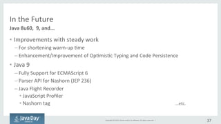 Copyright	©	2015, Oracle	and/or	its	affiliates.	All	rights	reserved.		|
In	the	Future
• Improve	with	steady	work
– Shorter	warmup	time
– Enhancement/improvement	of	Optimistic	Typing	and	Code	Persistence
• Java	9
– Fully	suport for	ECMAScript	6		(Java	9)
– Parser	API	for	Nashorn (JEP	236)
– Java	Flight	Recorder
• JavaScript	Profiler
• Tag	for	Nashorn
...etc
37
Java	8u60,	9,	and	...
 