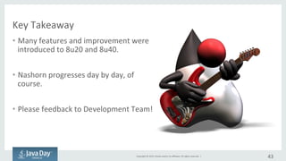 Copyright	©	2015, Oracle	and/or	its	affiliates.	All	rights	reserved.		|
Key	takeaway
• Many	features	and	improvement	
have	been	introduced	to	8u20	
and	8u40.
• Nashorn is	being	improved	day	
by	day,	of	course.
• Please	give	your	feedback	to	
development	team!
43
 