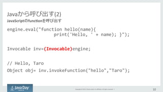 Copyright	
  ©	
  2015,	
  Oracle	
  and/or	
  its	
  aﬃliates.	
  All	
  rights	
  reserved.	
  	
  |	
  
Javaから呼び出す(2)
engine.eval("function	
  hello(name){	
  
    	
  	
  	
  	
  	
  	
  	
    print('Hello,	
  '	
  +	
  name);	
  }");	
  
	
  
Invocable	
  inv=(Invocable)engine;	
  
	
  
//	
  Hello,	
  Taro	
  
Object	
  obj=	
  inv.invokeFunction("hello","Taro");	
  
10	
  
JavaScriptのfunc:onを呼び出す	
 