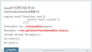 Copyright	
  ©	
  2015,	
  Oracle	
  and/or	
  its	
  aﬃliates.	
  All	
  rights	
  reserved.	
  	
  |	
  
Javaから呼び出す(3)
engine.eval("function	
  run(){	
  
	
  	
  	
  	
  	
  	
  	
  	
  	
  	
  	
  	
  	
  	
  	
  	
  print('run()	
  called');	
  
	
  	
  	
  	
  	
  	
  	
  	
  	
  	
  	
  	
  	
  }");	
  
Invocable	
  inv	
  =(Invocable)engine;	
  
Runnable	
  r=inv.getInterface(Runnable.class);	
  
Thread	
  th=new	
  Threads(r);	
  
th.start();	
  
th.join();	
  
11	
  
Script	
  func:onでInterfaceを実装する	
 