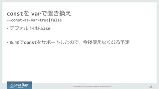 Copyright	
  ©	
  2015,	
  Oracle	
  and/or	
  its	
  aﬃliates.	
  All	
  rights	
  reserved.	
  	
  |	
  
constを  varで置き換え
•  デフォルトはfalse	
  
•  8u40でconstをサポートしたので、今後使えなくなる予定	
  
14	
  
-­‐-­‐const-­‐as-­‐var=true|false	
  
 