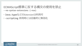 Copyright	
  ©	
  2015,	
  Oracle	
  and/or	
  its	
  aﬃliates.	
  All	
  rights	
  reserved.	
  	
  |	
  
ECMAScript標準に反する構⽂文の使⽤用を禁⽌止	
  
•  Java.typeなどのExtensionは利利⽤用可	
  
•  -­‐scripting  併⽤用時には⾃自動的に無効化
16	
  
-­‐-­‐no-­‐syntax-­‐extensions	
  (-­‐nse)	
  
 