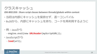 Copyright	
  ©	
  2015,	
  Oracle	
  and/or	
  its	
  aﬃliates.	
  All	
  rights	
  reserved.	
  	
  |	
  
クラスキャッシュ
•  当初は内部にキャッシュを保持せず、逐⼀一コンパイル	
  
•  8u20から、内部にキャッシュを持ち、コードを再利利⽤用するように	
  
•  例例：Javaから	
  
– engine.eval(new	
  URLReader(myScriptURL));	
  
•  JavaScriptから	
  
– load(url);	
  
18	
  
JDK-­‐8021350	
  :	
  Share	
  script	
  classes	
  between	
  threads/globals	
  within	
  context	
  
 