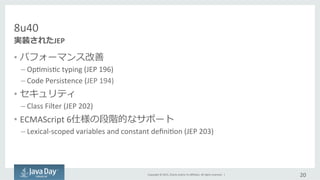 Copyright	
  ©	
  2015,	
  Oracle	
  and/or	
  its	
  aﬃliates.	
  All	
  rights	
  reserved.	
  	
  |	
  
8u40
•  パフォーマンス改善	
  
– OpImisIc	
  typing	
  (JEP	
  196)
– Code	
  Persistence	
  (JEP	
  194)	
  
•  セキュリティ	
  
– Class	
  Filter	
  (JEP	
  202)	
  
•  ECMAScript	
  6仕様の段階的なサポート	
  
– Lexical-­‐scoped	
  variables	
  and	
  constant	
  deﬁniIon	
  (JEP	
  203)	
  
20	
  
実装されたJEP	
  
 