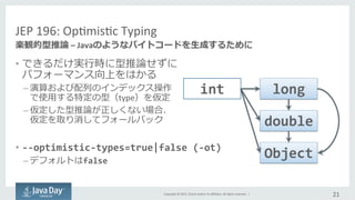 Copyright	
  ©	
  2015,	
  Oracle	
  and/or	
  its	
  aﬃliates.	
  All	
  rights	
  reserved.	
  	
  |	
  
JEP	
  196:	
  OpImisIc	
  Typing	
  
•  できるだけ実⾏行行時に型推論論せずに	
  
パフォーマンス向上をはかる	
  
– 演算および配列列のインデックス操作	
  
で使⽤用する特定の型（type）を仮定	
  
– 仮定した型推論論が正しくない場合、	
  
仮定を取り消してフォールバック
•  -­‐-­‐optimistic-­‐types=true|false	
  (-­‐ot)	
  
– デフォルトはfalse
21	
  
楽観的型推論論	
  –	
  Javaのようなバイトコードを⽣生成するために
int	
   long	
  
double	
  
Object	
  
 