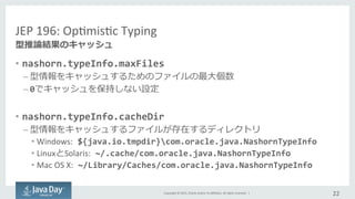 Copyright	
  ©	
  2015,	
  Oracle	
  and/or	
  its	
  aﬃliates.	
  All	
  rights	
  reserved.	
  	
  |	
  
JEP	
  196:	
  OpImisIc	
  Typing	
  
•  nashorn.typeInfo.maxFiles	
  
– 型情報をキャッシュするためのファイルの最⼤大個数	
  
– 0でキャッシュを保持しない設定	
  
•  nashorn.typeInfo.cacheDir	
  
– 型情報をキャッシュするファイルが存在するディレクトリ	
  
• Windows:	
  ${java.io.tmpdir}com.oracle.java.NashornTypeInfo	
  
• LinuxとSolaris:	
  ~/.cache/com.oracle.java.NashornTypeInfo	
  
• Mac	
  OS	
  X:	
  ~/Library/Caches/com.oracle.java.NashornTypeInfo
22	
  
型推論論結果のキャッシュ	
  
 