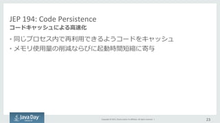 Copyright	
  ©	
  2015,	
  Oracle	
  and/or	
  its	
  aﬃliates.	
  All	
  rights	
  reserved.	
  	
  |	
  
JEP	
  194:	
  Code	
  Persistence	
  
•  同じプロセス内で再利利⽤用できるようコードをキャッシュ	
  
•  メモリ使⽤用量量の削減ならびに起動時間短縮に寄与	
  
23	
  
コードキャッシュによる⾼高速化
 