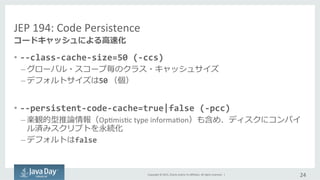 Copyright	
  ©	
  2015,	
  Oracle	
  and/or	
  its	
  aﬃliates.	
  All	
  rights	
  reserved.	
  	
  |	
  
JEP	
  194:	
  Code	
  Persistence	
  
•  -­‐-­‐class-­‐cache-­‐size=50	
  (-­‐ccs)	
  
– グローバル・スコープ毎のクラス・キャッシュサイズ
– デフォルトサイズは50	
  （個）
•  -­‐-­‐persistent-­‐code-­‐cache=true|false	
  (-­‐pcc)	
  
– 楽観的型推論論情報（OpImisIc	
  type	
  informaIon）も含め、ディスクにコンパイ
ル済みスクリプトを永続化	
  
– デフォルトはfalse	
  
24	
  
コードキャッシュによる⾼高速化
 