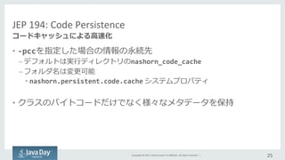 Copyright	
  ©	
  2015,	
  Oracle	
  and/or	
  its	
  aﬃliates.	
  All	
  rights	
  reserved.	
  	
  |	
  
JEP	
  194:	
  Code	
  Persistence
•  -­‐pccを指定した場合の情報の永続先	
  
– デフォルトは実⾏行行ディレクトリのnashorn_code_cache	
  
– フォルダ名は変更更可能	
  
• nashorn.persistent.code.cache	
  システムプロパティ	
  
•  クラスのバイトコードだけでなく様々なメタデータを保持	
  
25	
  
コードキャッシュによる⾼高速化
 