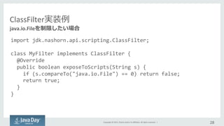 Copyright	
  ©	
  2015,	
  Oracle	
  and/or	
  its	
  aﬃliates.	
  All	
  rights	
  reserved.	
  	
  |	
  
ClassFilter実装例例
import	
  jdk.nashorn.api.scripting.ClassFilter;	
  
	
  
class	
  MyFilter	
  implements	
  ClassFilter	
  {	
  
	
  	
  @Override	
  
	
  	
  public	
  boolean	
  exposeToScripts(String	
  s)	
  {	
  
	
  	
  	
  	
  if	
  (s.compareTo("java.io.File")	
  ==	
  0)	
  return	
  false;	
  
	
  	
  	
  	
  return	
  true;	
  
	
  	
  }	
  
}	
  
28	
  
java.io.Fileを制限したい場合
 