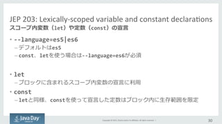 Copyright	
  ©	
  2015,	
  Oracle	
  and/or	
  its	
  aﬃliates.	
  All	
  rights	
  reserved.	
  	
  |	
  
JEP	
  203:	
  Lexically-­‐scoped	
  variable	
  and	
  constant	
  declaraIons	
  
•  -­‐-­‐language=es5|es6	
  
– デフォルトはes5	
  
– const、letを使う場合は-­‐-­‐language=es6が必須	
  
•  let	
  
– ブロックに含まれるスコープ内変数の宣⾔言に利利⽤用	
  
•  const
– letと同様、constを使って宣⾔言した定数はブロック内に⽣生存範囲を限定	
  
30	
  
スコープ内変数（let）や定数（const）の宣⾔言
 