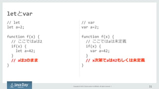 Copyright	
  ©	
  2015,	
  Oracle	
  and/or	
  its	
  aﬃliates.	
  All	
  rights	
  reserved.	
  	
  |	
  
//	
  let	
  
let	
  a=2;	
  
	
  
function	
  f(x)	
  {	
  
	
  	
  //	
  ここではaは2	
  
	
  	
  if(x)	
  {	
  
	
  	
  	
  	
  let	
  a=42;	
  
	
  	
  }	
  
	
  	
  //	
  aは2のまま
}	
  
//	
  var	
  
var	
  a=2;	
  
	
  
function	
  f(x)	
  {	
  
	
  	
  //	
  ここではaは未定義
	
  	
  if(x)	
  {	
  
	
  	
  	
  	
  var	
  a=42;	
  
	
  	
  }	
  
	
  	
  //	
  x次第でaは42もしくは未定義
}	
  
31	
  
letとvar
 