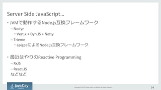 Copyright	
  ©	
  2015,	
  Oracle	
  and/or	
  its	
  aﬃliates.	
  All	
  rights	
  reserved.	
  	
  |	
  
Server	
  Side	
  JavaScript…
•  JVMで動作するNode.js互換フレームワーク	
  
– Nodyn	
  
• Vert.x	
  +	
  Dyn.JS	
  +	
  Nejy	
  
– Trieme	
  
• apigeeによるNode.js互換フレームワーク	
  
•  最近はやりのReacIve	
  Programming	
  
– RxJS	
  
– React.JS	
  
などなど	
  
34	
  
 