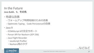 Copyright	
  ©	
  2015,	
  Oracle	
  and/or	
  its	
  aﬃliates.	
  All	
  rights	
  reserved.	
  	
  |	
  
In	
  the	
  Future
•  地道な改善	
  
– ウォームアップ時間短縮のための改善	
  
– OpImisIc	
  Typing、Code	
  Persistenceの改善	
  
•  Java	
  9	
  
– ECMAScript	
  6の完全サポート	
  
– Parser	
  API	
  for	
  Nashorn	
  (JEP	
  236)	
  
– Java	
  Flight	
  Recorder	
  
• JavaScript	
  Proﬁler	
  
• Nashorn⽤用のタグ	
  
	
   	
   	
  	
  	
   	
   	
   	
  ...などなど	
  
37	
  
Java	
  8u60、9、その先
 