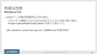 Copyright	
  ©	
  2015,	
  Oracle	
  and/or	
  its	
  aﬃliates.	
  All	
  rights	
  reserved.	
  	
  |	
  
地道な改善	
  
•  JSONパース時の性能向上のために	
  
– プロパティ情報などの⼩小さなJSONオブジェクトを取り扱う場合、  
PropertyHashMap#findElement	
  を使うと遅かった。	
  
	
  
jdk.nashorn.internal.parser.JSONParserを書き換え
38	
  
例例えば8u60では
 