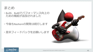 Copyright	
  ©	
  2015,	
  Oracle	
  and/or	
  its	
  aﬃliates.	
  All	
  rights	
  reserved.	
  	
  |	
  
まとめ
•  8u20、8u40でパフォーマンス向上の
ための機能が追加されました	
  
•  今後もNashornの開発は続⾏行行します	
  
•  是⾮非フィードバックをお願いします	
  
43	
  
 