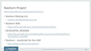 Copyright	
  ©	
  2015,	
  Oracle	
  and/or	
  its	
  aﬃliates.	
  All	
  rights	
  reserved.	
  	
  |	
  
Nashorn	
  Project
•  Nashorn	
  Mailing	
  List	
  
– nashorn-­‐dev@openjdk.java.net	
  
•  Nashorn	
  Wiki	
  
– hjps://wiki.openjdk.java.net/display/Nashorn/Main	
  
•  DEVELOPER_README	
  
– hjp://hg.openjdk.java.net/jdk8u/jdk8u-­‐dev/nashorn/ﬁle/Ip/docs/
DEVELOPER_README	
  
•  Nashorn	
  -­‐	
  JavaScript	
  for	
  the	
  JVM	
  
– hjp://blogs.oracle.com/nashorn/	
  
44	
  
hjp://openjdk.java.net/projects/nashorn/	
  
 