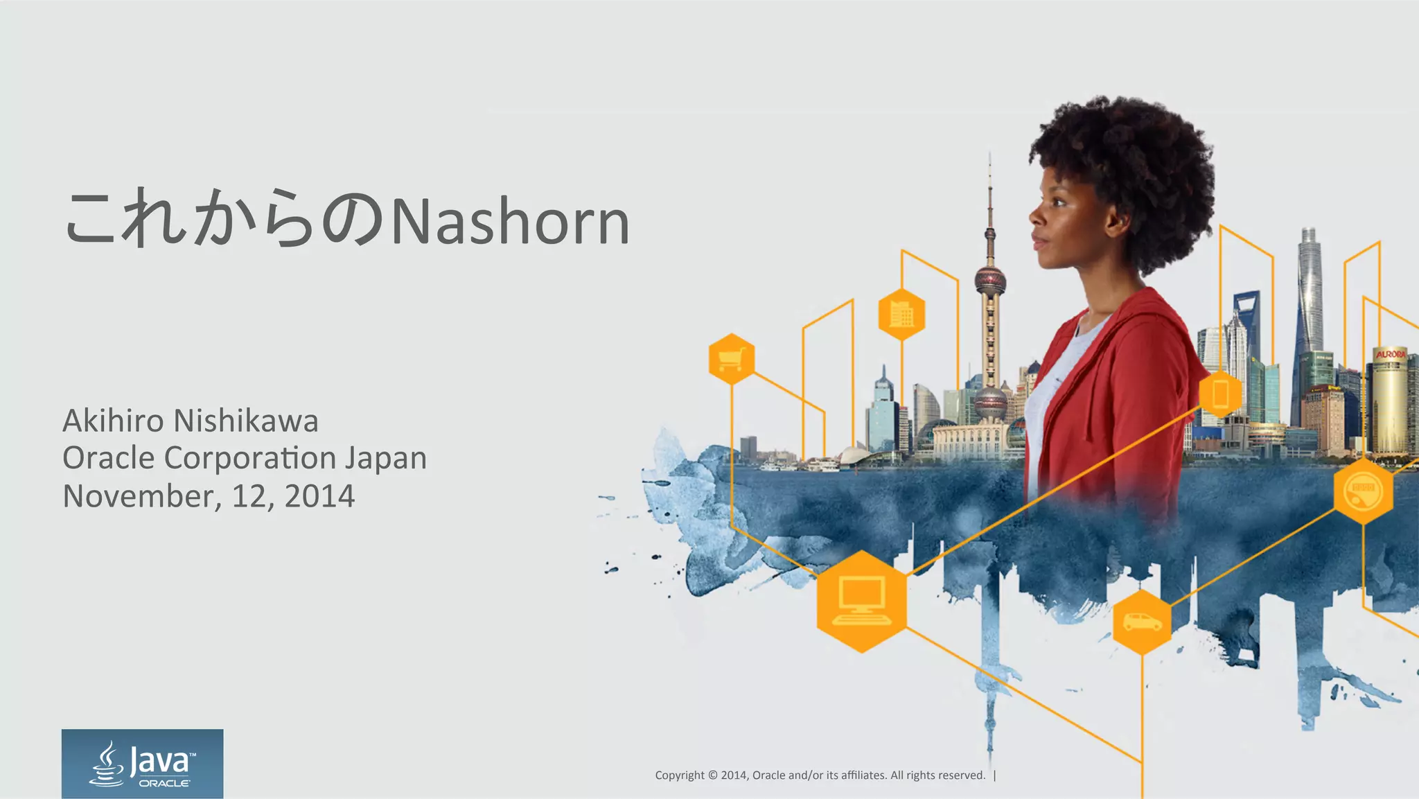 これからのNashorn
Akihiro  Nishikawa
Oracle  Corporation  Japan
November,  12,  2014
Copyright  ©  2014, Oracle  and/or  its  affiliates.  All  rights  reserved.    |
 
