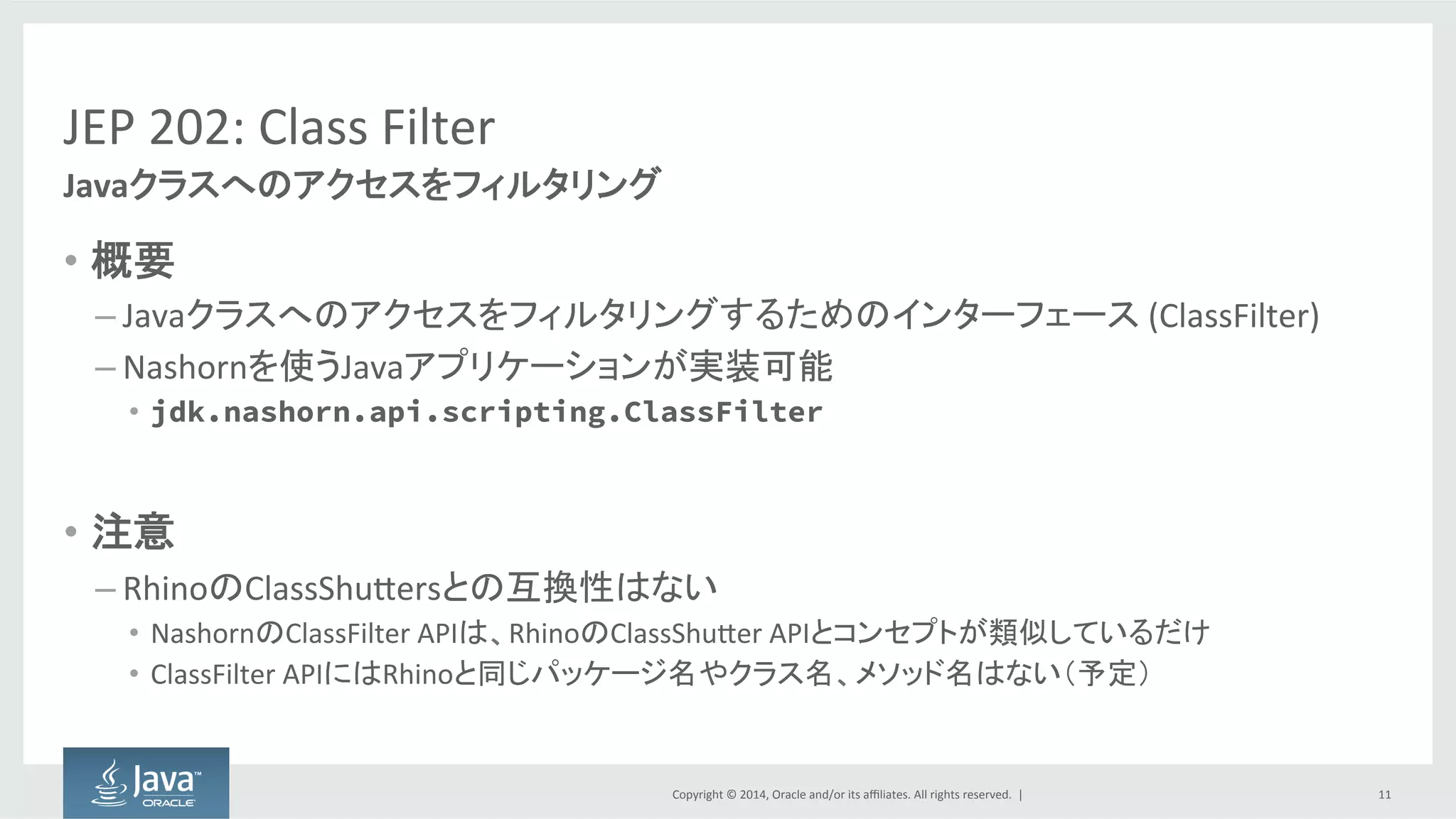 Copyright  ©  2014, Oracle  and/or  its  affiliates.  All  rights  reserved.    |
JEP  202:  Class  Filter
• 概要
– Javaクラスへのアクセスをフィルタリングするためのインターフェース (ClassFilter)
– Nashornを使うJavaアプリケーションが実装可能
• jdk.nashorn.api.scripting.ClassFilter
• 注意
– RhinoのClassShuttersとの互換性はない
• NashornのClassFilter APIは、RhinoのClassShutter APIとコンセプトが類似しているだけ
• ClassFilter APIにはRhinoと同じパッケージ名やクラス名、メソッド名はない（予定）
11
Javaクラスへのアクセスをフィルタリング
 